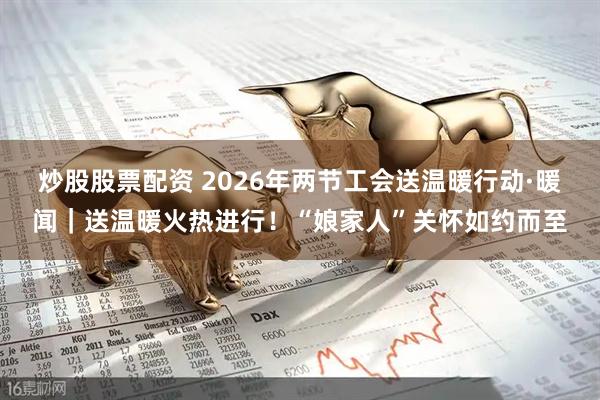炒股股票配资 2026年两节工会送温暖行动·暖闻｜送温暖火热进行！“娘家人”关怀如约而至
