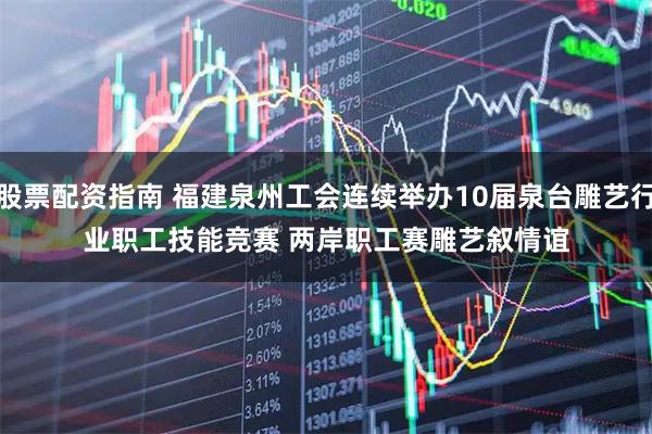 股票配资指南 福建泉州工会连续举办10届泉台雕艺行业职工技能竞赛 两岸职工赛雕艺叙情谊