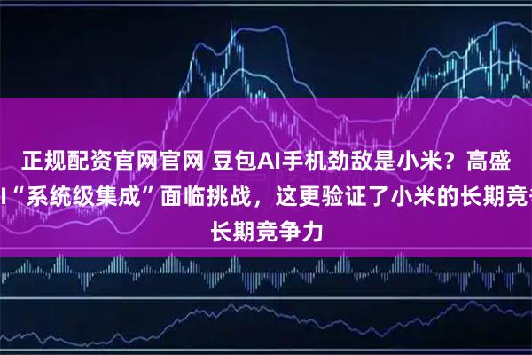 正规配资官网官网 豆包AI手机劲敌是小米？高盛：AI“系统级集成”面临挑战，这更验证了小米的长期竞争力