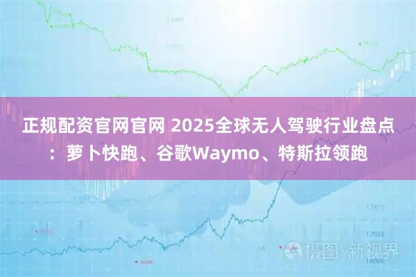正规配资官网官网 2025全球无人驾驶行业盘点：萝卜快跑、谷歌Waymo、特斯拉领跑