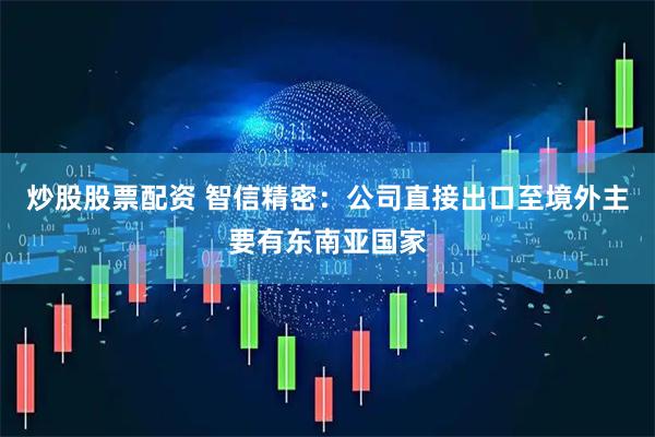 炒股股票配资 智信精密：公司直接出口至境外主要有东南亚国家