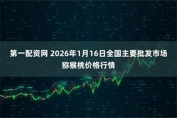 第一配资网 2026年1月16日全国主要批发市场猕猴桃价格行情