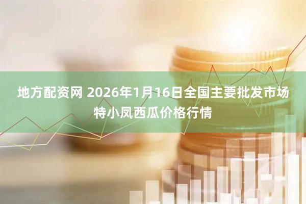 地方配资网 2026年1月16日全国主要批发市场特小凤西瓜价格行情