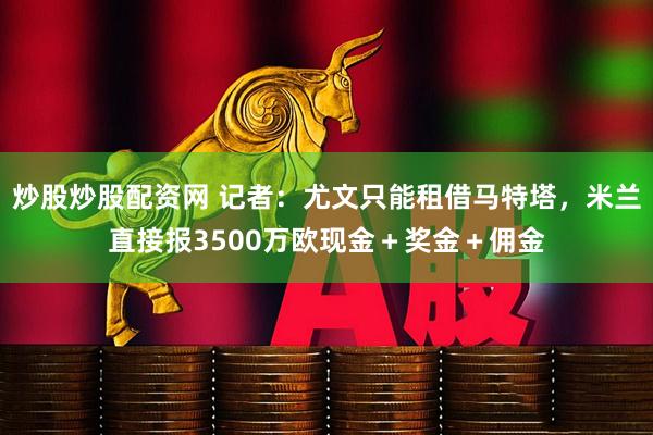 炒股炒股配资网 记者：尤文只能租借马特塔，米兰直接报3500万欧现金＋奖金＋佣金