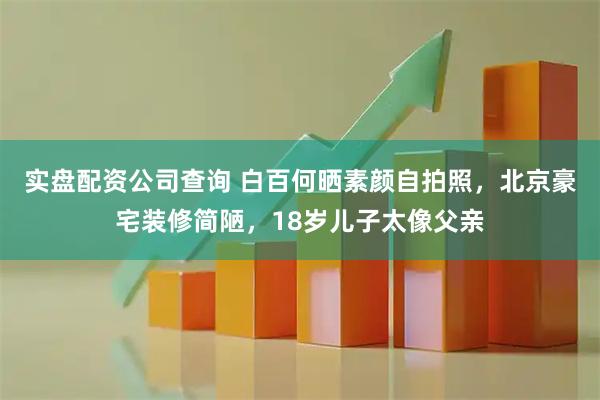 实盘配资公司查询 白百何晒素颜自拍照，北京豪宅装修简陋，18岁儿子太像父亲