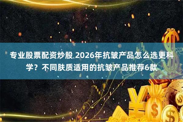 专业股票配资炒股 2026年抗皱产品怎么选更科学？不同肤质适用的抗皱产品推荐6款