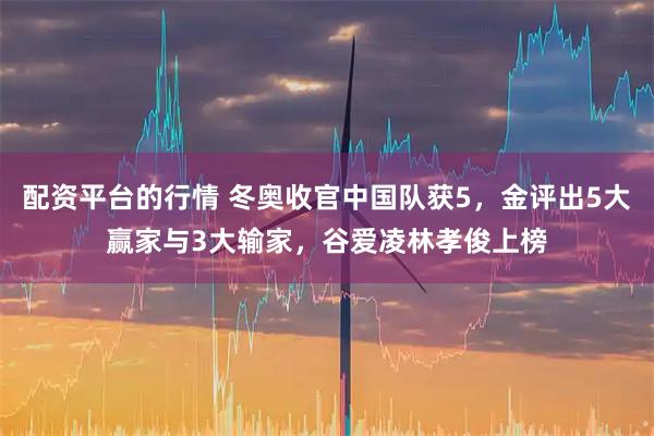 配资平台的行情 冬奥收官中国队获5，金评出5大赢家与3大输家，谷爱凌林孝俊上榜