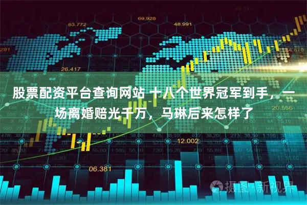 股票配资平台查询网站 十八个世界冠军到手，一场离婚赔光千万，马琳后来怎样了