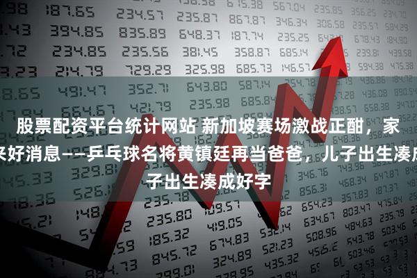 股票配资平台统计网站 新加坡赛场激战正酣，家里传来好消息——乒乓球名将黄镇廷再当爸爸，儿子出生凑成好字