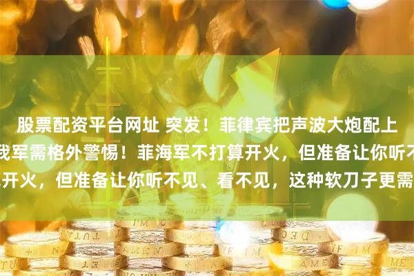 股票配资平台网址 突发！菲律宾把声波大炮配上新舰，意大利高端货！我军需格外警惕！菲海军不打算开火，但准备让你听不见、看不见，这种软刀子更需提防