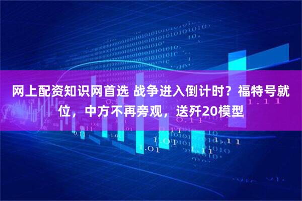 网上配资知识网首选 战争进入倒计时？福特号就位，中方不再旁观，送歼20模型