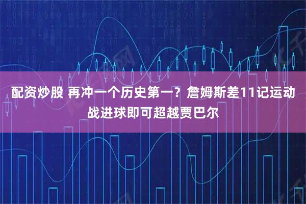 配资炒股 再冲一个历史第一？詹姆斯差11记运动战进球即可超越贾巴尔