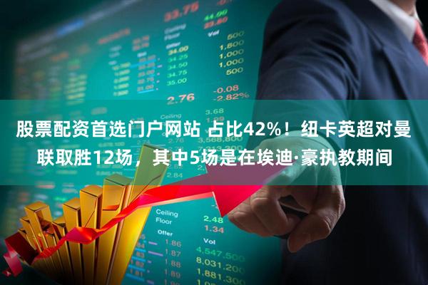 股票配资首选门户网站 占比42%！纽卡英超对曼联取胜12场，其中5场是在埃迪·豪执教期间