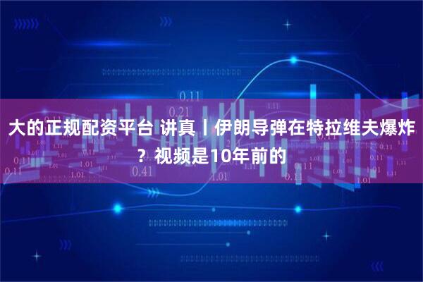 大的正规配资平台 讲真丨伊朗导弹在特拉维夫爆炸？视频是10年前的